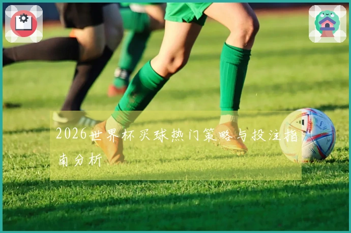 2026世界杯买球热门策略与投注指南分析