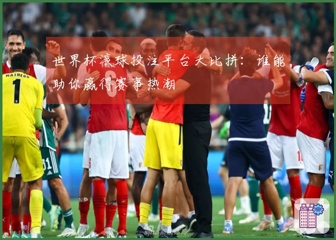 世界杯滚球投注平台大比拼：谁能助你赢得赛事热潮